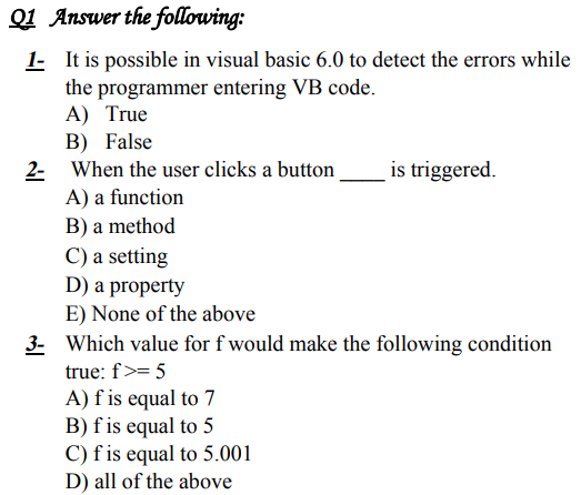 Q1 Answer the following:
1- It is possible in visual basic 6.0 to detect the errors while
the programmer entering VB code.
A) True
B) False
2- When the user clicks a button
A) a function
is triggered.
B) a method
C) a setting
D) a property
E) None of the above
3- Which value for f would make the following condition
true: f>= 5
A) f is equal to 7
B) f is equal to 5
C) f is equal to 5.001
D) all of the above
