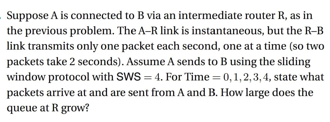 Suppose A is connected to B via an intermediate router R, as in
the previous problem. The A-R link is instantaneous, but the R–B
link transmits only one packet each second, one at a time (so two
packets take 2 seconds). Assume A sends to B using the sliding
window protocol with SWS = 4. For Time = 0, 1, 2, 3, 4, state what
packets arrive at and are sent from A and B. How large does the
queue at R grow?