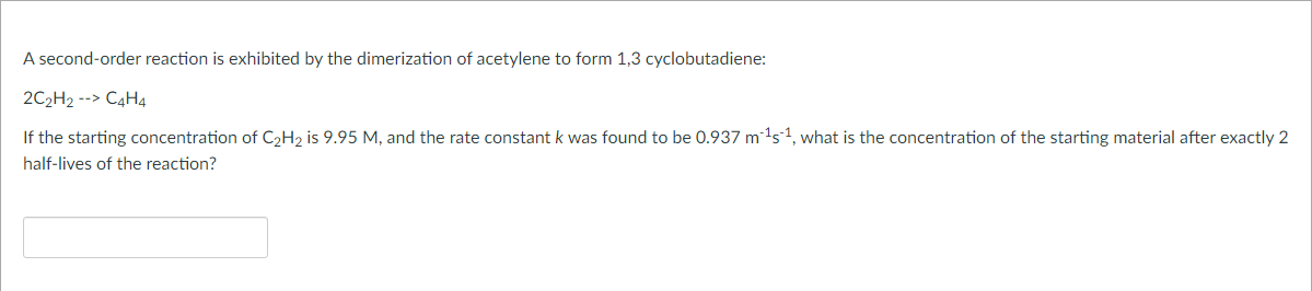 A second-order reaction is exhibited by the dimerization of acetylene to form 1,3 cyclobutadiene:
2C₂H2 --> C4H4
If the starting concentration of C₂H₂ is 9.95 M, and the rate constant k was found to be 0.937 m¹s¹, what is the concentration of the starting material after exactly 2
half-lives of the reaction?