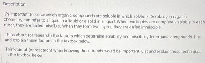 Description
It's important to know which organic compounds are soluble in which solvents. Solubility in organic
chemistry can refer to a liquid in a liquid or a solid in a liquid. When two liquids are completely soluble in each
other, they are called miscible. When they form two layers, they are called immiscible.
Think about (or research) the factors which determine solubility and miscibility for organic compounds. List
and explain these factors in the textbox below.
Think about (or research) when knowing these trends would be important. List and explain these techniques
in the textbox below.