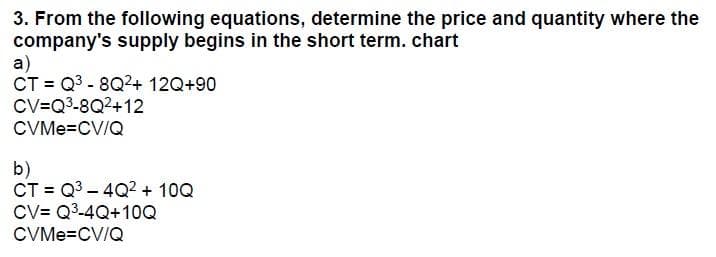 3. From the following equations, determine the price and quantity where the
company's supply begins in the short term. chart
a)
CT = Q³-8Q²+ 12Q+90
CV=Q³-8Q2+12
CVMe=CV/Q
b)
CT = Q³-4Q² + 10Q
CV Q³-4Q+10Q
CVMe=CV/Q