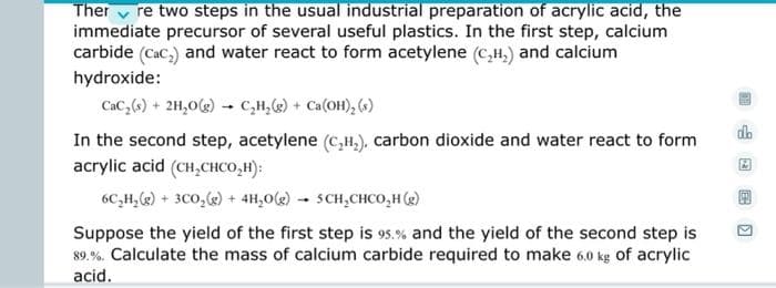 Therre two steps in the usual industrial preparation of acrylic acid, the
immediate precursor of several useful plastics. In the first step, calcium
carbide (cac,) and water react to form acetylene (C₂H₂) and calcium
hydroxide:
CaC₂ (s) + 2H₂O(g) → C₂H₂(g) + Ca(OH)₂ (s)
ob
In the second step, acetylene (C₂H₂), carbon dioxide and water react to form
acrylic acid (CH₂CHCO₂H):
6C₂H₂(g) + 3C0₂(g) + 4H₂O(g) 5 CH₂CHCO₂H (g)
Suppose the yield of the first step is 95.% and the yield of the second step is
89.%. Calculate the mass of calcium carbide required to make 6.0 kg of acrylic
acid.