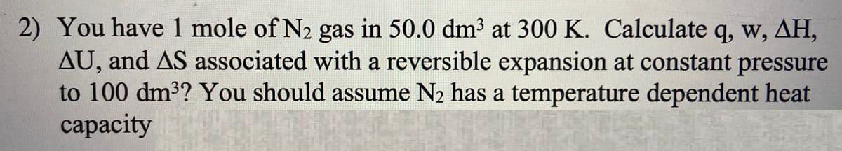 2) You have 1 mole of N2 gas in 50.0 dm3 at 300 K. Calculate q, w, AH,
AU, and AS associated with a reversible expansion at constant pressure
to 100 dm3? You should assume N2 has a temperature dependent heat
сaраcity
