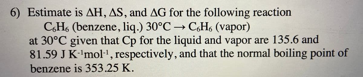 6) Estimate is AH, AS, and AG for the following reaction
CH, (benzene, liq.) 30°C C,H, (vapor)
at 30°C given that Cp for the liquid and vapor are 135.6 and
81.59 J K-'mol-1, respectively, and that the normal boiling point of
benzene is 353.25 K.
