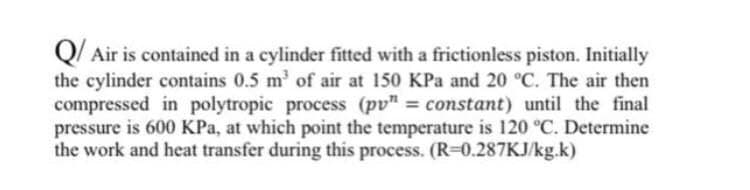 Q/ Air is contained in a cylinder fitted with a frictionless piston. Initially
the cylinder contains 0.5 m' of air at 150 KPa and 20 °C. The air then
compressed in polytropic process (pv" = constant) until the final
pressure is 600 KPa, at which point the temperature is 120 °C. Determine
the work and heat transfer during this process. (R=0.287KJ/kg.k)
%3D

