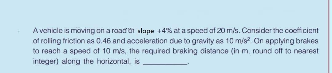 A vehicle is moving on a road Or slope +4% at a speed of 20 m/s. Consider the coefficient
of rolling friction as 0.46 and acceleration due to gravity as 10 m/s2. On applying brakes
to reach a speed of 10 m/s, the required braking distance (in m, round off to nearest
integer) along the horizontal, is
