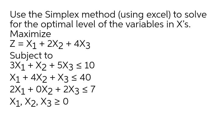 Use the Simplex method (using excel) to solve
for the optimal level of the variables in X's.
Маximize
Z = X1 + 2X2 + 4X3
Subject to
3X1 + X2 + 5X3 < 10
X1+ 4X2 + X3 < 40
2X1 + оX2 + 2X3 $7
X1, X2, X3 2 0
