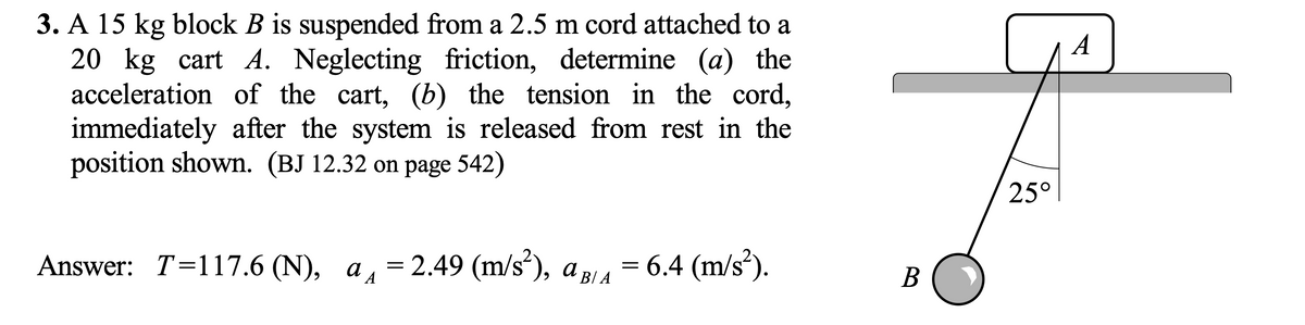 3. A 15 kg block B is suspended from a 2.5 m cord attached to a
20 kg cart A. Neglecting friction, determine (a) the
acceleration of the cart, (b) the tension in the cord,
immediately after the system is released from rest in the
position shown. (BJ 12.32 on page 542)
A
25°
Answer: T=117.6 (N), a, = 2.49 (m/s²), a p4 = 6.4 (m/s*).
В
´B/ A
