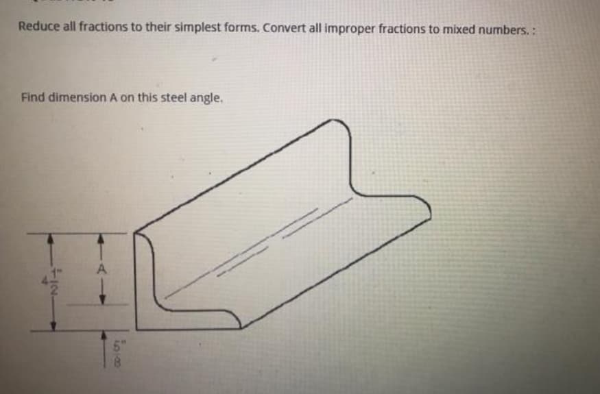 Reduce all fractions to their simplest forms. Convert all improper fractions to mixed numbers.:
Find dimension A on this steel angle.
A
5"
