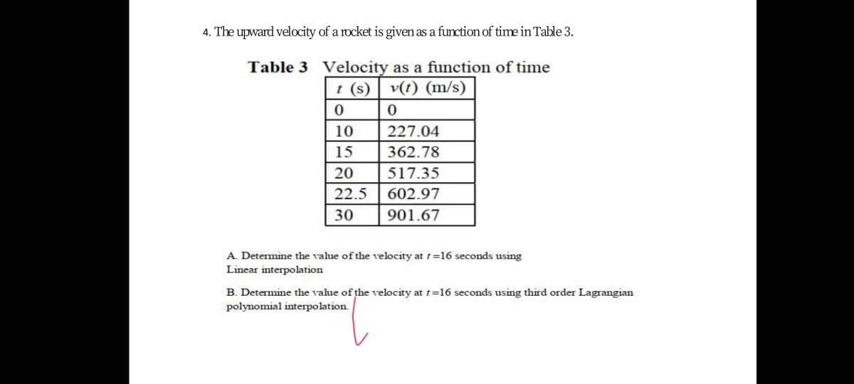 4. The upward velocity of a rocket is given as a function of time in Table 3.
Table 3 Velocity as a function of time
t (s) v(t) (m/s)
10
227.04
15
362.78
20
517.35
22.5
602.97
30
901.67
A. Determine the value of the velocity at t=16 seconds using
Linear interpolation
B. Determine the value of the velocity at t=16 seconds using third order Lagrangian
polynomial interpolation.
