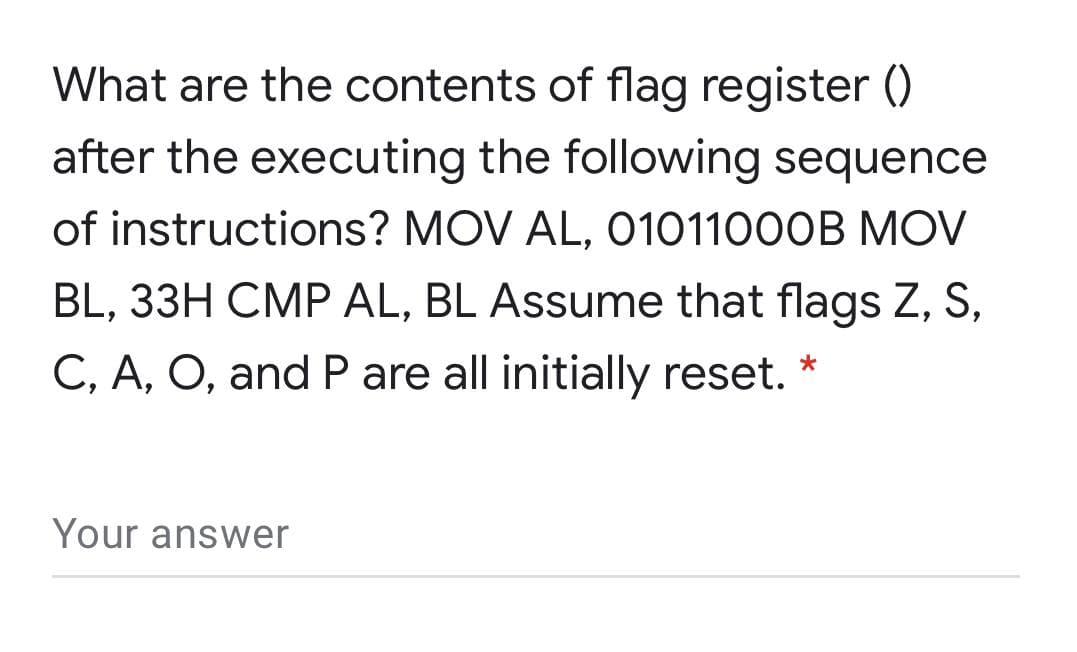 What are the contents of flag register ()
after the executing the following sequence
of instructions? MOV AL, O101100OB MOV
BL, 33H CMP AL, BL Assume that flags Z, S,
C, A, O, and P are all initially reset. *
Your answer
