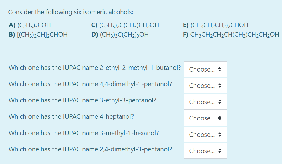 Consider the following six isomeric alcohols:
A) (C2H5);COH
C) (C2H5)2C(CH3)CH2OH
E) (CH,CHCH2)2снон
B) [(CH3)2CH]2CHOH
D) (CH3);C(CH2)3OH
F) CH3CH2CH2CH(CH3)CH2CH2OH
Which one has the IUPAC name 2-ethyl-2-methyl-1-butanol?
Choose... +
Which one has the IUPAC name 4,4-dimethyl-1-pentanol?
Choose... +
Which one has the IUPAC name 3-ethyl-3-pentanol?
Choose.. +
Which one has the IUPAC name 4-heptanol?
Choose... +
Which one has the IUPAC name 3-methyl-1-hexanol?
Choose.. +
Which one has the IUPAC name 2,4-dimethyl-3-pentanol?
Choose... +
