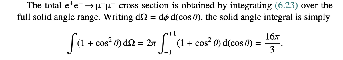 The total ee →μμ cross section is obtained by integrating (6.23) over the
full solid angle range. Writing d = do d(cos 0), the solid angle integral is simply
Sa
(1 + cos² ) d = 2π
· L+
(1 + cos² 0) d(cos 0) =
16π
3