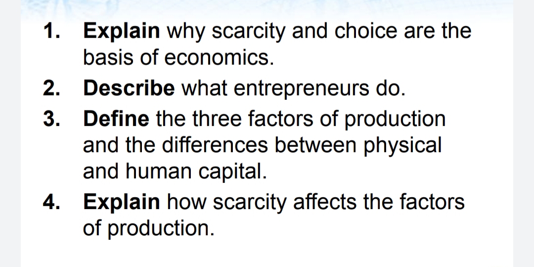 1. Explain why scarcity and choice are the
basis of economics.
2. Describe what entrepreneurs do.
3. Define the three factors of production
and the differences between physical
and human capital.
4. Explain how scarcity affects the factors
of production.

