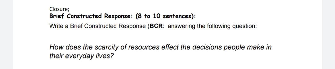 Closure;
Brief Constructed Response: (8 to 10 sentences):
Write a Brief Constructed Response (BCR: answering the following question:
How does the scarcity of resources effect the decisions people make in
their everyday lives?
