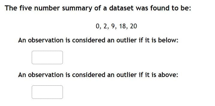 The five number summary of a dataset was found to be:
0, 2, 9, 18, 20
An observation is considered an outlier if it is below:
An observation is considered an outlier if it is above: