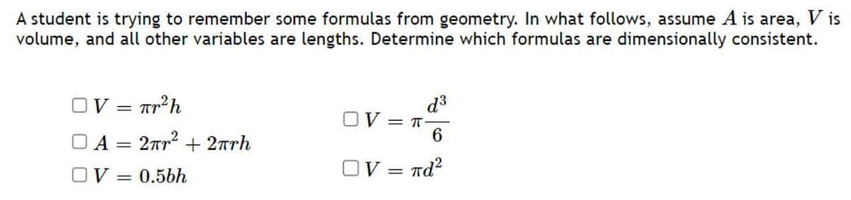 V is
A student is trying to remember some formulas from geometry. In what follows, assume A is area,
volume, and all other variables are lengths. Determine which formulas are dimensionally consistent.
OV
Tr²h
Ο A = 2π2 + 2mrh
OV
0.5bh
OV= = T
d³
6
OV = πd²