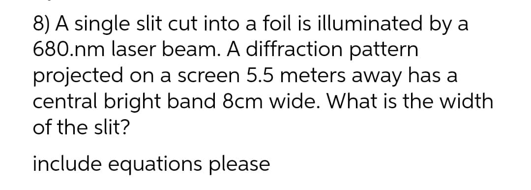 8) A single slit cut into a foil is illuminated by a
680.nm laser beam. A diffraction pattern
projected on a screen 5.5 meters away has a
central bright band 8cm wide. What is the width
of the slit?
include equations please