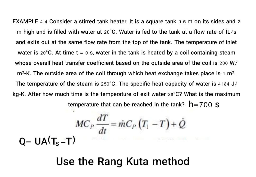 EXAMPLE 4.4 Consider a stirred tank heater. It is a square tank 0.5 m on its sides and 2
m high and is filled with water at 20°C. Water is fed to the tank at a flow rate of IL/s
and exits out at the same flow rate from the top of the tank. The temperature of inlet
water is 20°C. At time t = 0 s, water in the tank is heated by a coil containing steam
whose overall heat transfer coefficient based on the outside area of the coil is 200 W/
m²-K. The outside area of the coil through which heat exchange takes place is 1 m².
The temperature of the steam is 250°C. The specific heat capacity of water is 4184 J/
kg-K. After how much time is the temperature of exit water 28°C? What is the maximum
temperature that can be reached in the tank? h=700 s
Q= UA(TS-T)
MCP
dT
dt
mCp (T₁-T) + Q
P
Use the Rang Kuta method