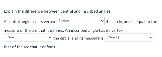 Explain the difference between central and inscribed angles.
A central angle has its vertex (Select]
the circle, and is equal to the
measure of the arc that it defines. An inscribed angle has its vertex
[ Select]
the circle, and its measure is (Select ]
that of the arc that it defines.
