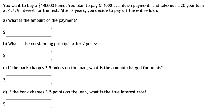 You want to buy a $140000 home. You plan to pay $14000 as a down payment, and take out a 20 year loan
at 4.75% interest for the rest. After 7 years, you decide to pay off the entire loan.
a) What is the amount of the payment?
b) What is the outstanding principal after 7 years?
c) If the bank charges 3.5 points on the loan, what is the amount charged for points?
$
d) If the bank charges 3.5 points on the loan, what is the true interest rate?
