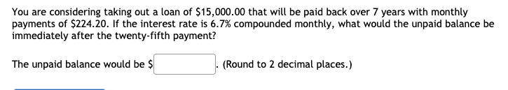 You are considering taking out a loan of $15,000.00 that will be paid back over 7 years with monthly
payments of $224.20. If the interest rate is 6.7% compounded monthly, what would the unpaid balance be
immediately after the twenty-fifth payment?
The unpaid balance would be $
(Round to 2 decimal places.)
