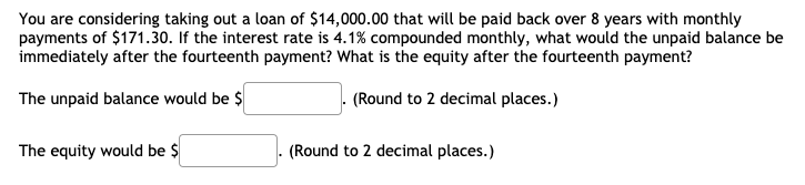 You are considering taking out a loan of $14,000.00 that will be paid back over 8 years with monthly
payments of $171.30. If the interest rate is 4.1% compounded monthly, what would the unpaid balance be
immediately after the fourteenth payment? What is the equity after the fourteenth payment?
The unpaid balance would be $
(Round to 2 decimal places.)
The equity would be $
(Round to 2 decimal places.)
