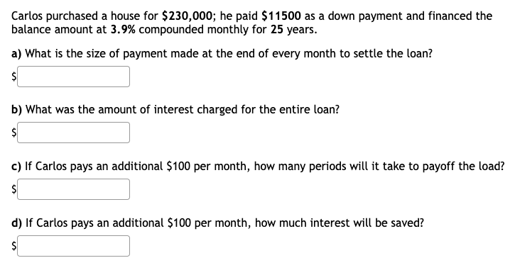 Carlos purchased a house for $230,000; he paid $11500 as a down payment and financed the
balance amount at 3.9% compounded monthly for 25 years.
a) What is the size of payment made at the end of every month to settle the loan?
b) What was the amount of interest charged for the entire loan?
c) If Carlos pays an additional $100 per month, how many periods will it take to payoff the load?
d) If Carlos pays an additional $100 per month, how much interest will be saved?
