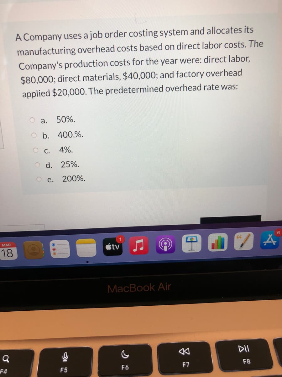 A Company uses a job order costing system and allocates its
manufacturing overhead costs based on direct labor costs. The
Company's production costs for the year were: direct labor,
$80,000; direct materials, $40,000; and factory overhead
applied $20,000. The predetermined overhead rate was:
O a.
50%.
O b. 400.%.
O C. 4%.
O d. 25%.
O e.
200%.
MAR
étv
18
MacBook Air
公
DII
F7
F8
F4
F5
F6

