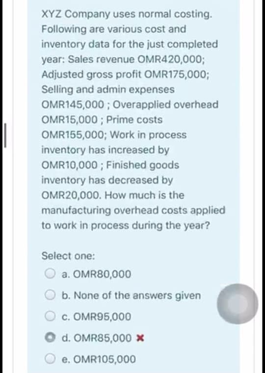 XYZ Company uses normal costing.
Following are various cost and
inventory data for the just completed
year: Sales revenue OMR420,0003;
Adjusted gross profit OMR175,0003;
Selling and admin expenses
OMR145,000 ; Overapplied overhead
OMR15,000 ; Prime costs
OMR155,000; Work in process
inventory has increased by
OMR10,000 ; Finished goods
inventory has decreased by
OMR20,000. How much is the
manufacturing overhead costs applied
to work in process during the year?
Select one:
a. OMR80,000
b. None of the answers given
c. OMR95,000
d. OMR85,000 x
e. OMR105,000
