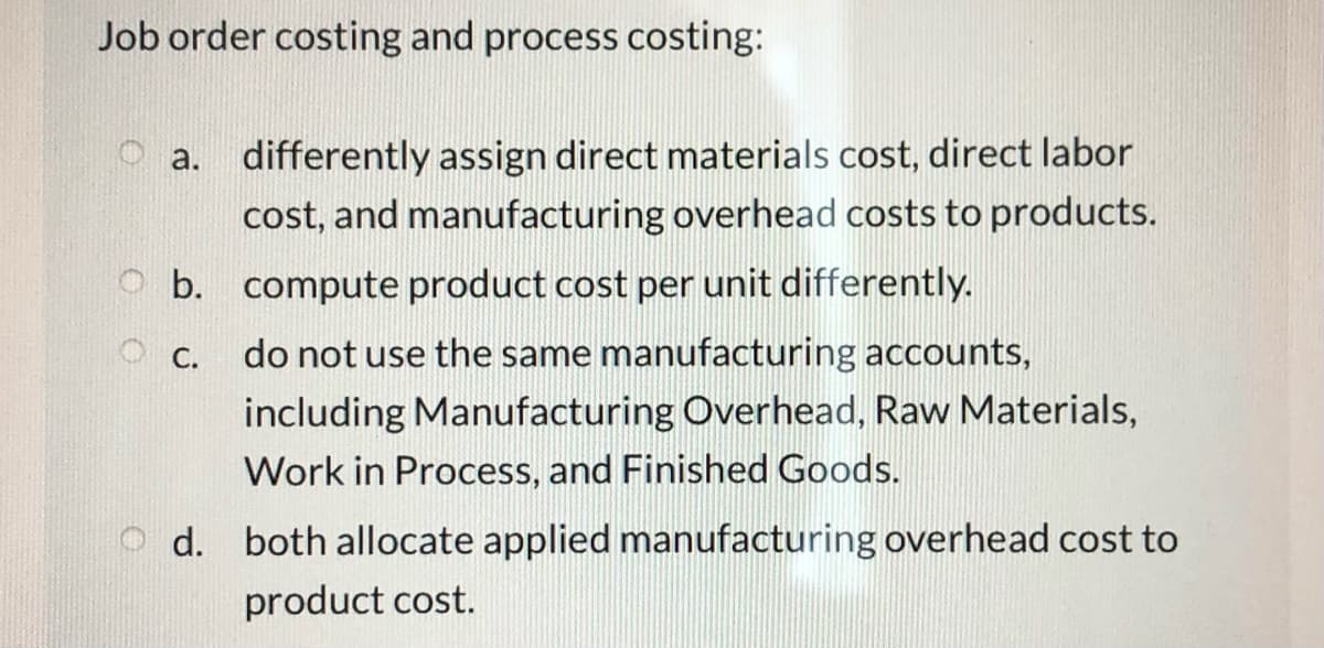 Job order costing and process costing:
O a. differently assign direct materials cost, direct labor
cost, and manufacturing overhead costs to products.
O b. compute product cost per unit differently.
O C.
do not use the same manufacturing accounts,
including Manufacturing Overhead, Raw Materials,
Work in Process, and Finished Goods.
d. both allocate applied manufacturing overhead cost to
product cost.
