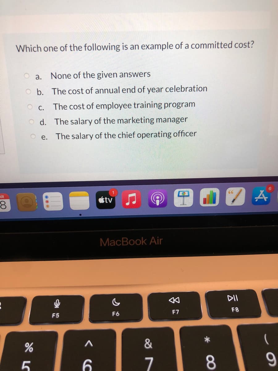 Which one of the following is an example of a committed cost?
O a. None of the given answers
O b. The cost of annual end of year celebration
O c. The cost of employee training program
O d. The salary of the marketing manager
O e. The salary of the chief operating officer
6.
AR
tv
MacBook Air
DII
F8
F6
F7
F5
&
8.
