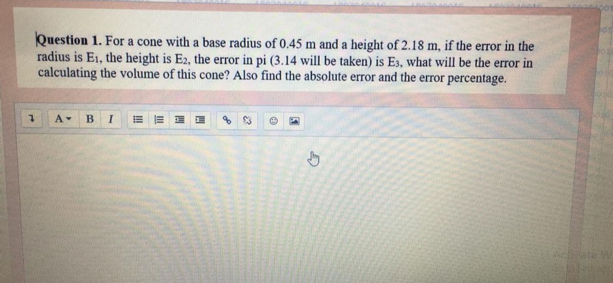 Question 1. For a cone with a base radius of 0.45 m and a height of 2.18 m, if the error in the
radius is E1, the height is E2, the error in pi (3.14 will be taken) is E3, what will be the error in
calculating the volume of this cone? Also find the absolute error and the error percentage.
Actvete W

