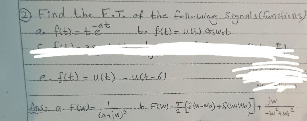 2 Find the F.T. of the following Signals (functions)
a. f(t) = teat
b. f(t) = uct) coswet
e. f(t) = u(t) = u(t-6)
Ans: a. F(W) =
(a+jwj²
b. FCW) = I [S(w_wo) + S(w+Wo)] + JW = = W6²
[S(W_W₂)
-W²+w6²