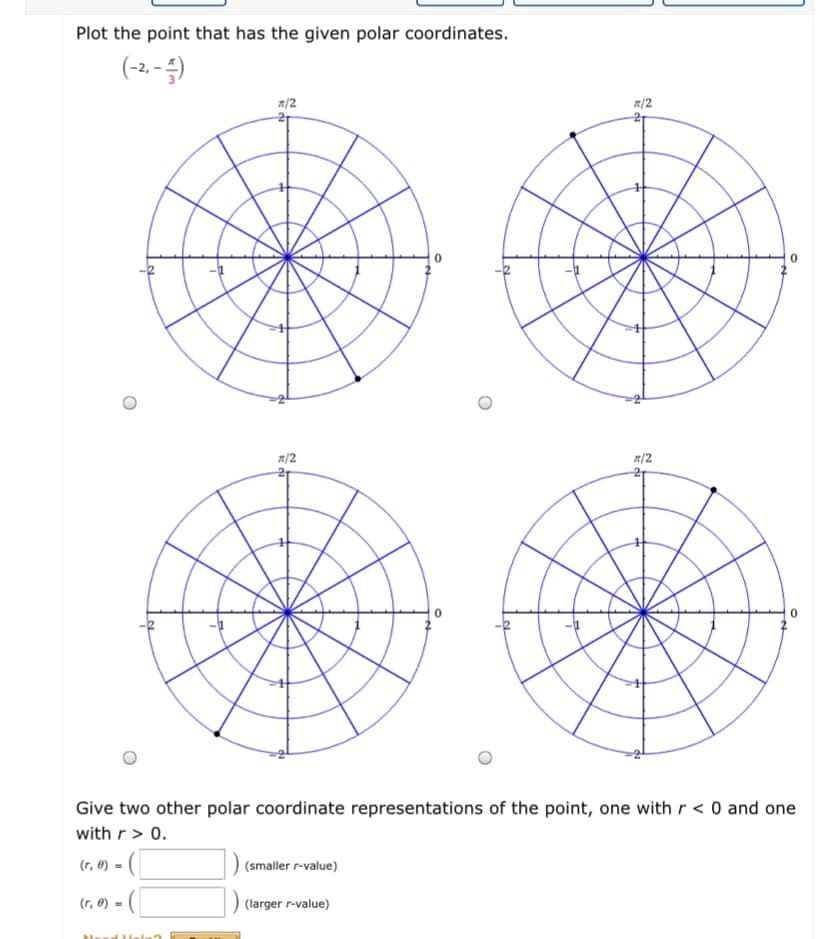 Plot the point that has the given polar coordinates.
(-2. - )
R/2
R/2
21
A/2
A/2
Give two other polar coordinate representations of the point, one with r < 0 and one
with r> 0.
(r, 0) -
(smaller r-value)
(r, 0) =
) (larger r-value)
