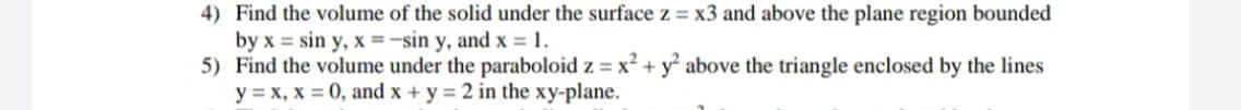 4) Find the volume of the solid under the surface z = x3 and above the plane region bounded
by x = sin y, x =-sin y, and x = 1.
5) Find the volume under the paraboloid z = x² + y° above the triangle enclosed by the lines
y = x, x = 0, and x + y = 2 in the xy-plane.
