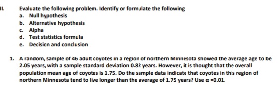 Evaluate the following problem. Identify or formulate the following
a. Null hypothesis
b. Alternative hypothesis
c. Alpha
II.
d. Test statistics formula
e. Decision and conclusion
1. A random, sample of 46 adult coyotes in a region of northern Minnesota showed the average age to be
2.05 years, with a sample standard deviation 0.82 years. However, it is thought that the overall
population mean age of coyotes is 1.75. Do the sample data indicate that coyotes in this region of
northern Minnesota tend to live longer than the average of 1.75 years? Use a =0.01.
