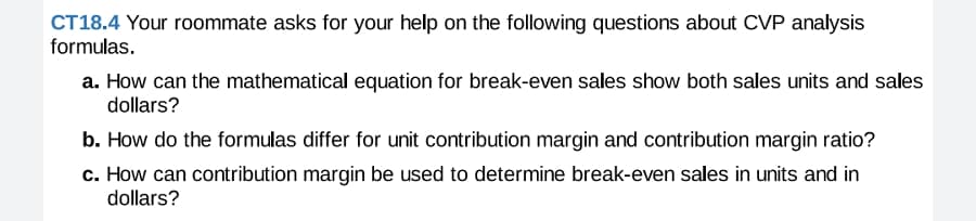 CT18.4 Your roommate asks for your help on the following questions about CVP analysis
formulas.
a. How can the mathematical equation for break-even sales show both sales units and sales
dollars?
b. How do the formulas differ for unit contribution margin and contribution margin ratio?
c. How can contribution margin be used to determine break-even sales in units and in
dollars?
