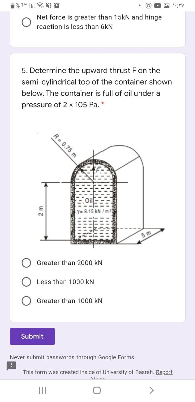 1::YV
Net force is greater than 15KN and hinge
reaction is less than 6kN
5. Determine the upward thrust F on the
semi-cylindrical top of the container shown
below. The container is full of oil under a
pressure of 2 x 105 Pa. *
Y= 8.15 kN / m3
5 m
Greater than 2000 kN
Less than 1000 kN
Greater than 1000 kN
Submit
Never submit passwords through Google Forms.
This form was created inside of University of Basrah. Report
Ahuce
II
R= 0.75 m
1 NI
2m
