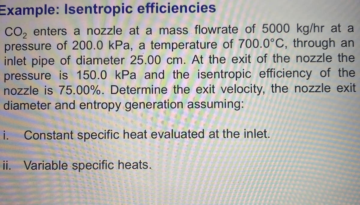 Example: Isentropic efficiencies
CO, enters a nozzle at a mass flowrate of 5000 kg/hr at a
pressure of 200.0 kPa, a temperature of 700.0°C, through an
inlet pipe of diameter 25.00 cm. At the exit of the nozzle the
pressure is 150.0 kPa and the isentropic efficiency of the
nozzle is 75.00%. Determine the exit velocity, the nozzle exit
diameter and entropy generation assuming:
i. Constant specific heat evaluated at the inlet.
ii. Variable specific heats.
