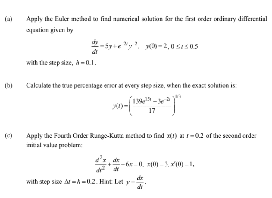 (a)
Apply the Euler method to find numerical solution for the first order ordinary differential
equation given by
dy
:= 5y+eªy², y(0)=2,0<1<0.5
dt
with the step size, h=0.1.
(b)
Calculate the true percentage error at every step size, when the exact solution is:
139e'5t _ -21 )/3
151
- 3e
y(t) =
17
(c)
Apply the Fourth Order Runge-Kutta method to find x(t) at t = 0.2 of the second order
initial value problem:
d²x
x ¸ dx
di? dt
-бх %3D0, х(0) %— 3, х'(0) %—D1,
dx
with step size At =h=0.2. Hint: Let y=
dt
