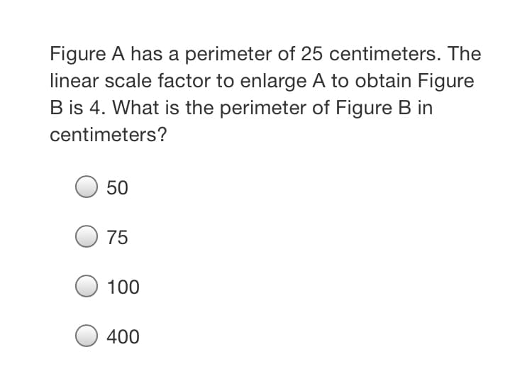 Figure A has a perimeter of 25 centimeters. The
linear scale factor to enlarge A to obtain Figure
B is 4. What is the perimeter of Figure B in
centimeters?
50
75
100
400
