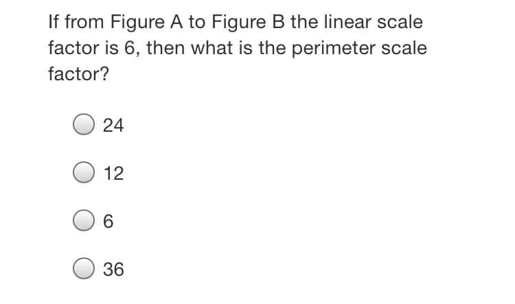 If from Figure A to Figure B the linear scale
factor is 6, then what is the perimeter scale
factor?
24
12
6.
36
