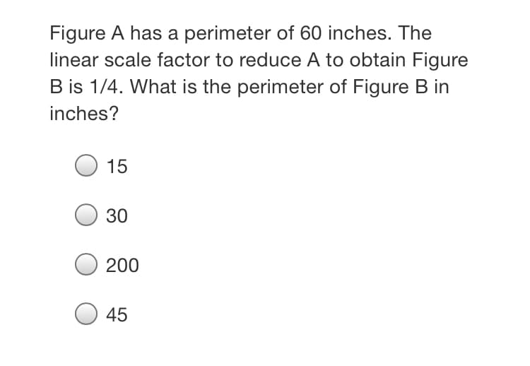 Figure A has a perimeter of 60 inches. The
linear scale factor to reduce A to obtain Figure
B is 1/4. What is the perimeter of Figure B in
inches?
15
30
200
45
