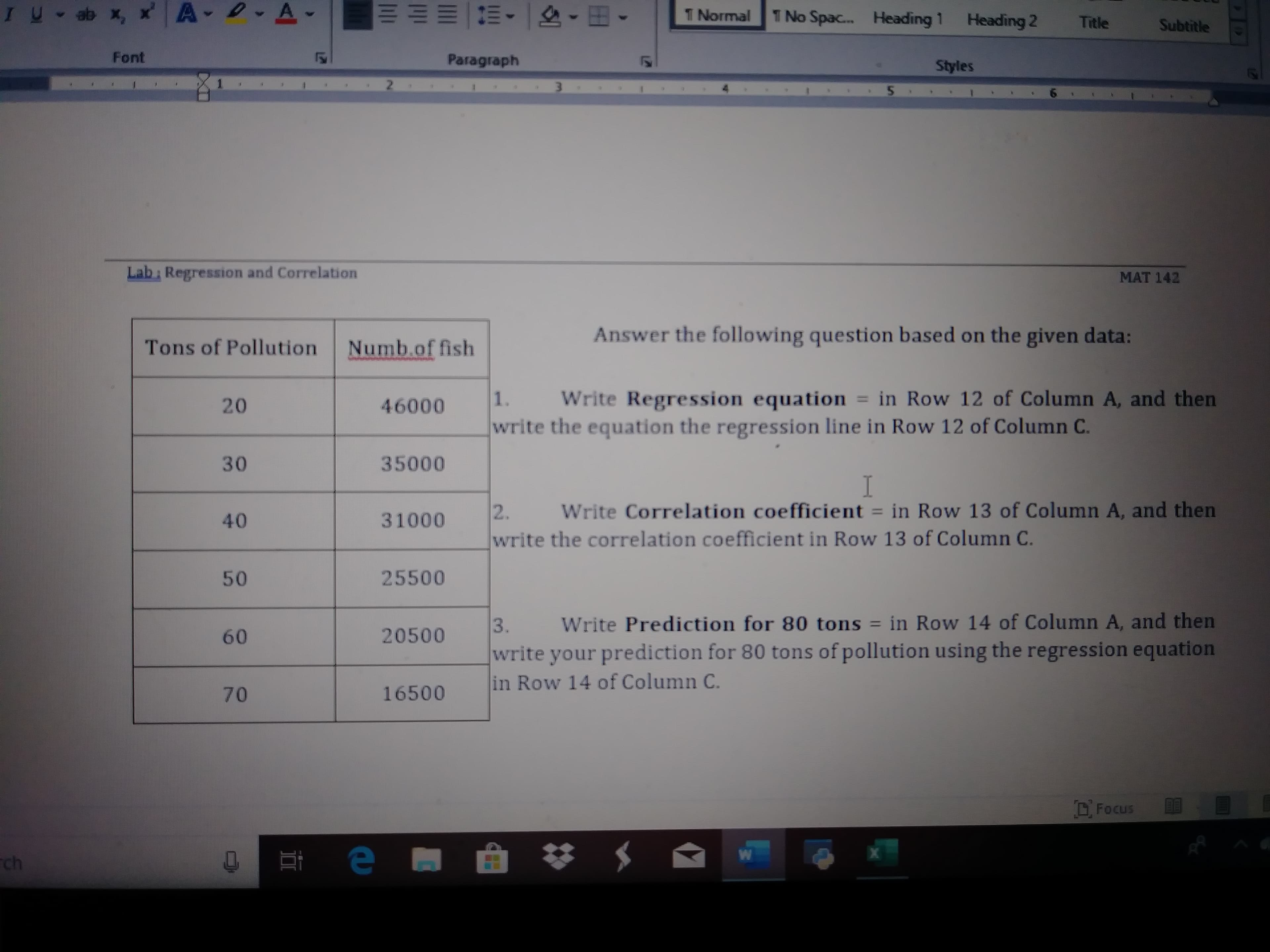 D- A-
IU- ab x, x A-
T Normal
1 No Spac.
Heading 1
Heading 2
Title
Subtitle
Font
Paragraph
Styles
2.
Lab Regression and Correlation
MAT 142
Answer the following question based on the given data:
Tons of Pollution
Numb.of fish
Write Regression equation = in Row 12 of Column A, and then
1.
%3D
20
46000
write the equation the regression line in Row 12 of Column C.
30
35000
Write Correlation coefficient = in Row 13 of Column A, and then
2.
write the correlation coefficient in Row 13 of Column C.
%3D
40
31000
25500
50
Write Prediction for 80 tons = in Row 14 of Column A, and then
3.
write your prediction for 80 tons of pollution using the regression equation
in Row 14 of Column C.
%3D
20500
60
16500
70
D. Focus
ch
