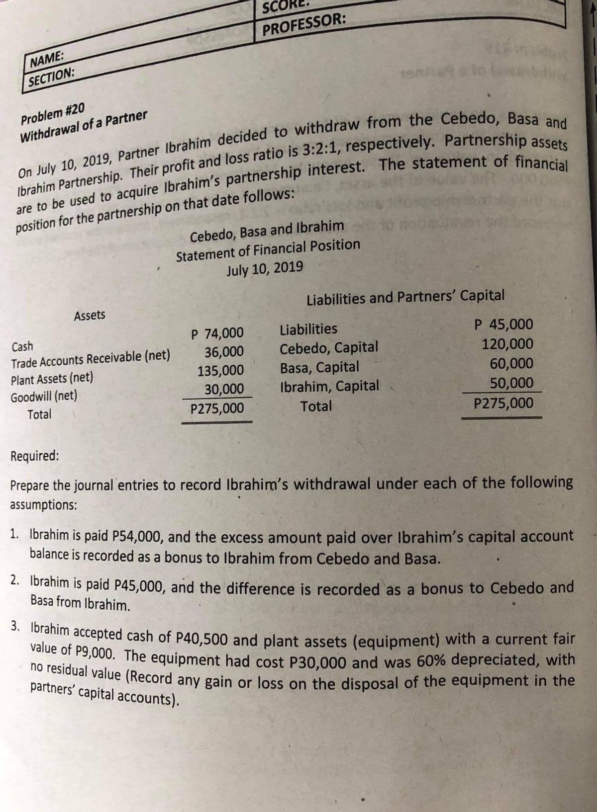 SCO
PROFESSOR:
NAME:
SECTION:
Problem #20
Withdrawal of a Partner
position for the partnership on that date follows:
Cebedo, Basa and Ibrahim
Statement of Financial Position
July 10, 2019
Liabilities and Partners' Capital
骨
Assets
P 74,000
36,000
135,000
30,000
P275,000
Liabilities
P 45,000
120,000
Cash
Trade Accounts Receivable (net)
Plant Assets (net)
Goodwill (net)
Cebedo, Capital
Basa, Capital
Ibrahim, Capital
60,000
50,000
P275,000
Total
Total
Required:
Prepare the journal entries to record Ibrahim's withdrawal under each of the following
assumptions:
1. Ibrahim is paid P54,000, and the excess amount paid over Ibrahim's capital account
balance is recorded as a bonus to Ibrahim from Cebedo and Basa.
2. Ibrahim is paid P45,000, and the difference is recorded as a bonus to Cebedo and
Basa from Ibrahim.
* 1oranim accepted cash of P40,500 and plant assets (equipment) with a current fair
value of P9,000. The equipment had cost P30.000 and was 60% depreciated, with
sidual value (Record any gain or loss on the disposal of the equipment in the
partners' capital accounts).

