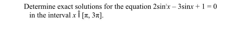 Determine exact solutions for the equation 2sin'x – 3sinx + 1 = 0
in the interval x Ï [T, 3n].
