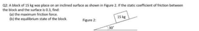 a2: A block of 15 kg was place on an inclined surface as shown in Figure 2. If the static coefficient of friction between
the block and the surface is 0.3, find:
(a) the maximum friction force.
(b) the equilibrium state of the block.
15 kg
Figure 2:
30
