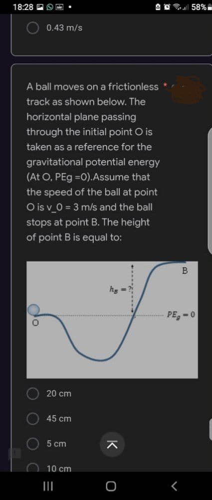 18:28 E
0.43 m/s
A ball moves on a frictionless
track as shown below. The
horizontal plane passing
through the initial point O is
taken as a reference for the
gravitational potential energy
(At O, PEg =0). Assume that
the speed of the ball at point
O is v_0 = 3 m/s and the ball
stops at point B. The height
of point B is equal to:
hs
do
оо
20 cm
45 cm
5 cm
10 cm
|||
K
l 58%
B
PE=0