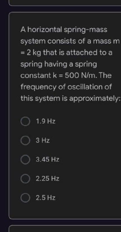 A horizontal spring-mass
system consists of a mass m
= 2 kg that is attached to a
spring having a spring
constant k = 500 N/m. The
frequency of oscillation of
this system is approximately:
1.9 Hz
3 Hz
3.45 Hz
2.25 Hz
2.5 Hz